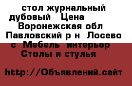 стол журнальный дубовый › Цена ­ 9 000 - Воронежская обл., Павловский р-н, Лосево с. Мебель, интерьер » Столы и стулья   